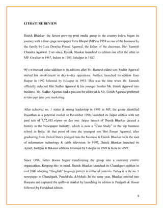 8
LITRATURE REVIEW
Dainik Bhaskar- the fastest growing print media group in the country today, began its
journey with a four- page newspaper form Bhopal (MP) in 1958 as one of the business by
the family by Late Dwarka Prasad Agarwal, the father of the chairman, Shri Ramesh
Chandra Agarwal. Ever since, Dainik Bhaskar launched its edition one after the other in
MP. Gwalior in 1967, Indore in 1983, Jabalpur in 1987.
90‘s witnessed value addition to its editions after Mr. Ramesh eldest son; Sudhir Agarwal
started his involvement in day-to-day operations. Further, launched its edition from
Raipur in 1992 followed by Bilaspur in 1993. This was the time when Mr. Ramesh
officially inducted Shri Sudhir Agarwal & his younger brother Mr. Girish Agarwal into
business. Mr. Sudhir Agarwal had a passion for editorial & Mr. Girish Agarwal preferred
to take part into core marketing.
After achieved no. 1 status & strong leadership in 1995 in MP, the group identified
Rajasthan as a potential market in December 1996, launched its Jaipur edition with net
paid sale of 1,72,933 copies on day one. Jaipur launch of Dainik Bhaskar created a
history in the Newspaper Industry, which is now a ―Case Study‖ in the top business
school in India. At that point of time the youngest son Shri Pawan Agarwal, after
graduating from United States plunged into the business & Dainik Bhaskar took the root
of information technology & cable television. In 1997, Dainik Bhaskar launched its
Ajmer, Jodhpur & Bikaner editions followed by Udaipur in 1998 & Kota in 1999.
Since 1996, father &sons began transforming the group into a customer centric
organization. Keeping this in mind, Dainik Bhaskar launched its Chandigarh edition in
mid 2000 adopting ―Hinglish‖ language pattern in editorial contents. Today it is the no. 1
newspaper in Chandigarh, Panchkula, &Mohali. In the same year, Bhaskar entered into
Haryana and captured the spillover market by launching its edition in Panipath & Hissar
followed by Faridabad edition.
 