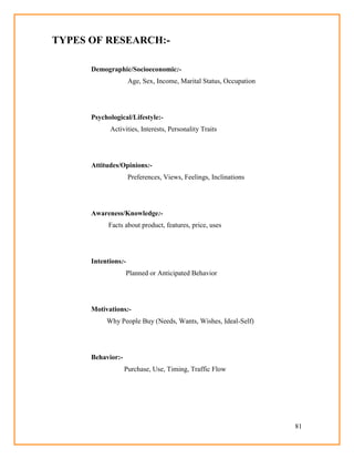 81
TYPES OF RESEARCH:-
Demographic/Socioeconomic:-
Age, Sex, Income, Marital Status, Occupation
Psychological/Lifestyle:-
Activities, Interests, Personality Traits
Attitudes/Opinions:-
Preferences, Views, Feelings, Inclinations
Awareness/Knowledge:-
Facts about product, features, price, uses
Intentions:-
Planned or Anticipated Behavior
Motivations:-
Why People Buy (Needs, Wants, Wishes, Ideal-Self)
Behavior:-
Purchase, Use, Timing, Traffic Flow
 