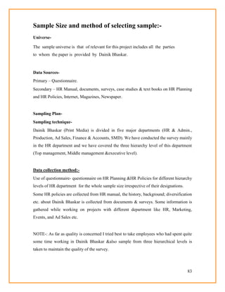 83
Sample Size and method of selecting sample:-
Universe-
The sample universe is that of relevant for this project includes all the parties
to whom the paper is provided by Dainik Bhaskar.
Data Sources-
Primary – Questionnaire.
Secondary – HR Manual, documents, surveys, case studies & text books on HR Planning
and HR Policies, Internet, Magazines, Newspaper.
Sampling Plan-
Sampling technique-
Dainik Bhaskar (Print Media) is divided in five major departments (HR & Admin.,
Production, Ad Sales, Finance & Accounts, SMD). We have conducted the survey mainly
in the HR department and we have covered the three hierarchy level of this department
(Top management, Middle management &executive level).
Data collection method:-
Use of questionnaire- questionnaire on HR Planning &HR Policies for different hierarchy
levels of HR department for the whole sample size irrespective of their designations.
Some HR policies are collected from HR manual, the history, background; diversification
etc. about Dainik Bhaskar is collected from documents & surveys. Some information is
gathered while working on projects with different department like HR, Marketing,
Events, and Ad Sales etc.
NOTE-: As far as quality is concerned I tried best to take employees who had spent quite
some time working in Dainik Bhaskar &also sample from three hierarchical levels is
taken to maintain the quality of the survey.
 