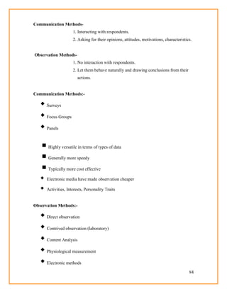 84
Communication Methods-
1. Interacting with respondents.
2. Asking for their opinions, attitudes, motivations, characteristics.
Observation Methods-
1. No interaction with respondents.
2. Let them behave naturally and drawing conclusions from their
actions.
Communication Methods:-
 Surveys
 Focus Groups
 Panels
 Highly versatile in terms of types of data
 Generally more speedy
 Typically more cost effective
 Electronic media have made observation cheaper
 Activities, Interests, Personality Traits
Observation Methods:-
 Direct observation
 Contrived observation (laboratory)
 Content Analysis
 Physiological measurement
 Electronic methods
 