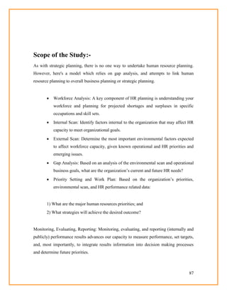 87
Scope of the Study:-
As with strategic planning, there is no one way to undertake human resource planning.
However, here's a model which relies on gap analysis, and attempts to link human
resource planning to overall business planning or strategic planning.
 Workforce Analysis: A key component of HR planning is understanding your
workforce and planning for projected shortages and surpluses in specific
occupations and skill sets.
 Internal Scan: Identify factors internal to the organization that may affect HR
capacity to meet organizational goals.
 External Scan: Determine the most important environmental factors expected
to affect workforce capacity, given known operational and HR priorities and
emerging issues.
 Gap Analysis: Based on an analysis of the environmental scan and operational
business goals, what are the organization‘s current and future HR needs?
 Priority Setting and Work Plan: Based on the organization‘s priorities,
environmental scan, and HR performance related data:
1) What are the major human resources priorities; and
2) What strategies will achieve the desired outcome?
Monitoring, Evaluating, Reporting: Monitoring, evaluating, and reporting (internally and
publicly) performance results advances our capacity to measure performance, set targets,
and, most importantly, to integrate results information into decision making processes
and determine future priorities.
 
