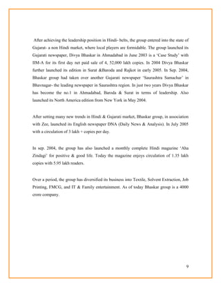 9
After achieving the leadership position in Hindi- belts, the group entered into the state of
Gujarat- a non Hindi market, where local players are formidable. The group launched its
Gujarati newspaper, Divya Bhaskar in Ahmadabad in June 2003 is a ‗Case Study‘ with
IIM-A for its first day net paid sale of 4, 52,000 lakh copies. In 2004 Divya Bhaskar
further launched its edition in Surat &Baroda and Rajkot in early 2005. In Sep. 2004,
Bhaskar group had taken over another Gujarati newspaper ‗Saurashtra Samachar‘ in
Bhavnagar- the leading newspaper in Saurashtra region. In just two years Divya Bhaskar
has become the no.1 in Ahmadabad, Baroda & Surat in terms of leadership. Also
launched its North America edition from New York in May 2004.
After setting many new trends in Hindi & Gujarati market, Bhaskar group, in association
with Zee, launched its English newspaper DNA (Daily News & Analysis). In July 2005
with a circulation of 3 lakh + copies per day.
In sep. 2004, the group has also launched a monthly complete Hindi magazine ‗Aha
Zindagi‘ for positive & good life. Today the magazine enjoys circulation of 1.35 lakh
copies with 5.95 lakh readers.
Over a period, the group has diversified its business into Textile, Solvent Extraction, Job
Printing, FMCG, and IT & Family entertainment. As of today Bhaskar group is a 4000
crore company.
 