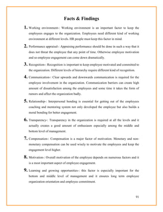 91
Facts & Findings
1. Working environment-: Working environment is an important factor to keep the
employees engages to the organization. Employees need different kind of working
environment at different levels. HR people must keep this factor in mind.
2. Performance appraisal-: Appraising performance should be done in such a way that it
does not threat the employee that any point of time. Otherwise employee motivation
and so employee engagement can come down dramatically.
3. Recognition-: Recognition is important to keep employee motivated and committed to
the organization. Different levels of hierarchy require different kind of recognition.
4. Communication-: Clear upwards and downwards communication is required for the
employee involvement in the organization. Communication barriers can create high
amount of dissatisfaction among the employees and some time it takes the form of
rumors and affect the organization badly.
5. Relationship-: Interpersonal bonding is essential for getting out of the employees
coaching and mentoring system not only developed the employee but also builds a
moral bonding for better engagement.
6. Transparency-: Transparency in the organization is required at all the levels and it
actually creates a good amount of enthusiasm especially among the middle and
bottom level of management.
7. Compensation-: Compensation is a major factor of motivation. Monetary and non-
monetary compensation can be used wisely to motivate the employees and keep the
engagement level higher.
8. Motivation-: Overall motivation of the employee depends on numerous factors and it
is a most important aspect of employee engagement.
9. Learning and growing opportunities-: this factor is especially important for the
bottom and middle level of management and it ensures long term employee
organization orientation and employee commitment.
 
