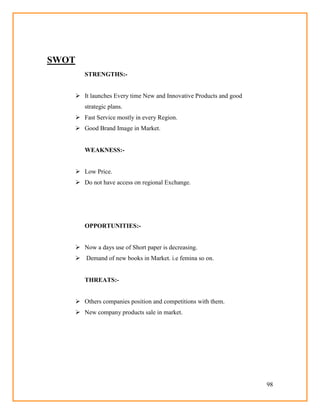 98
SWOT
STRENGTHS:-
 It launches Every time New and Innovative Products and good
strategic plans.
 Fast Service mostly in every Region.
 Good Brand Image in Market.
WEAKNESS:-
 Low Price.
 Do not have access on regional Exchange.
OPPORTUNITIES:-
 Now a days use of Short paper is decreasing.
 Demand of new books in Market. i.e femina so on.
THREATS:-
 Others companies position and competitions with them.
 New company products sale in market.
 