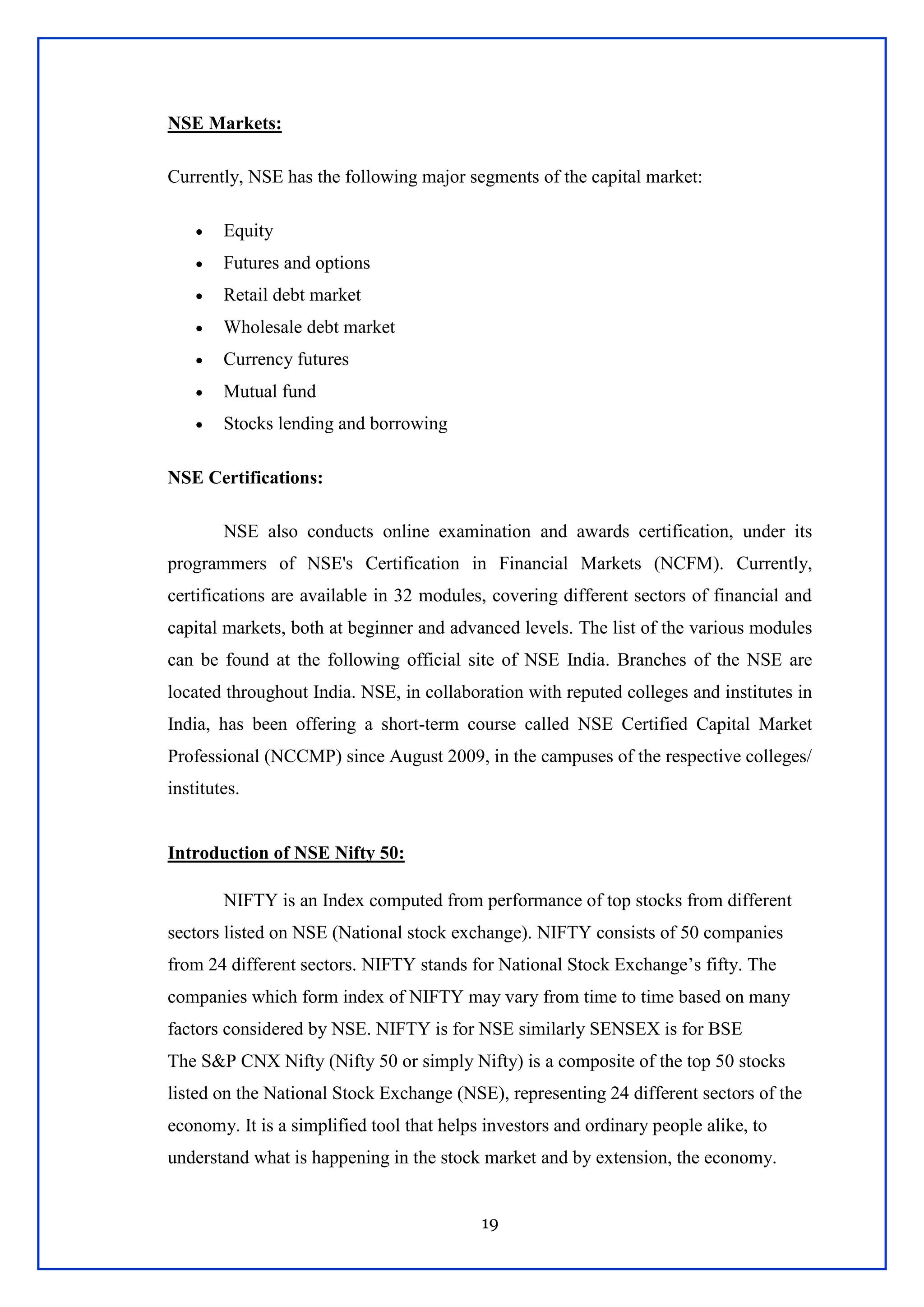 19
NSE Markets:
Currently, NSE has the following major segments of the capital market:
 Equity
 Futures and options
 Retail debt market
 Wholesale debt market
 Currency futures
 Mutual fund
 Stocks lending and borrowing
NSE Certifications:
NSE also conducts online examination and awards certification, under its
programmers of NSE's Certification in Financial Markets (NCFM). Currently,
certifications are available in 32 modules, covering different sectors of financial and
capital markets, both at beginner and advanced levels. The list of the various modules
can be found at the following official site of NSE India. Branches of the NSE are
located throughout India. NSE, in collaboration with reputed colleges and institutes in
India, has been offering a short-term course called NSE Certified Capital Market
Professional (NCCMP) since August 2009, in the campuses of the respective colleges/
institutes.
Introduction of NSE Nifty 50:
NIFTY is an Index computed from performance of top stocks from different
sectors listed on NSE (National stock exchange). NIFTY consists of 50 companies
from 24 different sectors. NIFTY stands for National Stock Exchange‘s fifty. The
companies which form index of NIFTY may vary from time to time based on many
factors considered by NSE. NIFTY is for NSE similarly SENSEX is for BSE
The S&P CNX Nifty (Nifty 50 or simply Nifty) is a composite of the top 50 stocks
listed on the National Stock Exchange (NSE), representing 24 different sectors of the
economy. It is a simplified tool that helps investors and ordinary people alike, to
understand what is happening in the stock market and by extension, the economy.
 