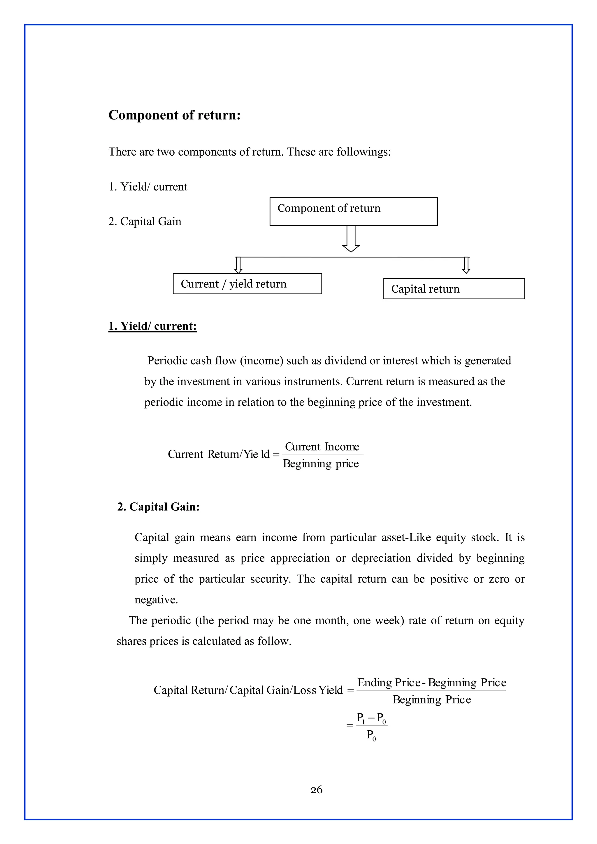 26
Component of return:
There are two components of return. These are followings:
1. Yield/ current
2. Capital Gain
1. Yield/ current:
Periodic cash flow (income) such as dividend or interest which is generated
by the investment in various instruments. Current return is measured as the
periodic income in relation to the beginning price of the investment.
2. Capital Gain:
Capital gain means earn income from particular asset-Like equity stock. It is
simply measured as price appreciation or depreciation divided by beginning
price of the particular security. The capital return can be positive or zero or
negative.
The periodic (the period may be one month, one week) rate of return on equity
shares prices is calculated as follow.
priceBeginning
IncomeCurrent
ldReturn/YieCurrent 
0
01
P
PP
PriceBeginning
PriceBeginning-PriceEnding
YieldGain/LossCapitalReturn/Capital



Component of return
Current / yield return Capital return
 