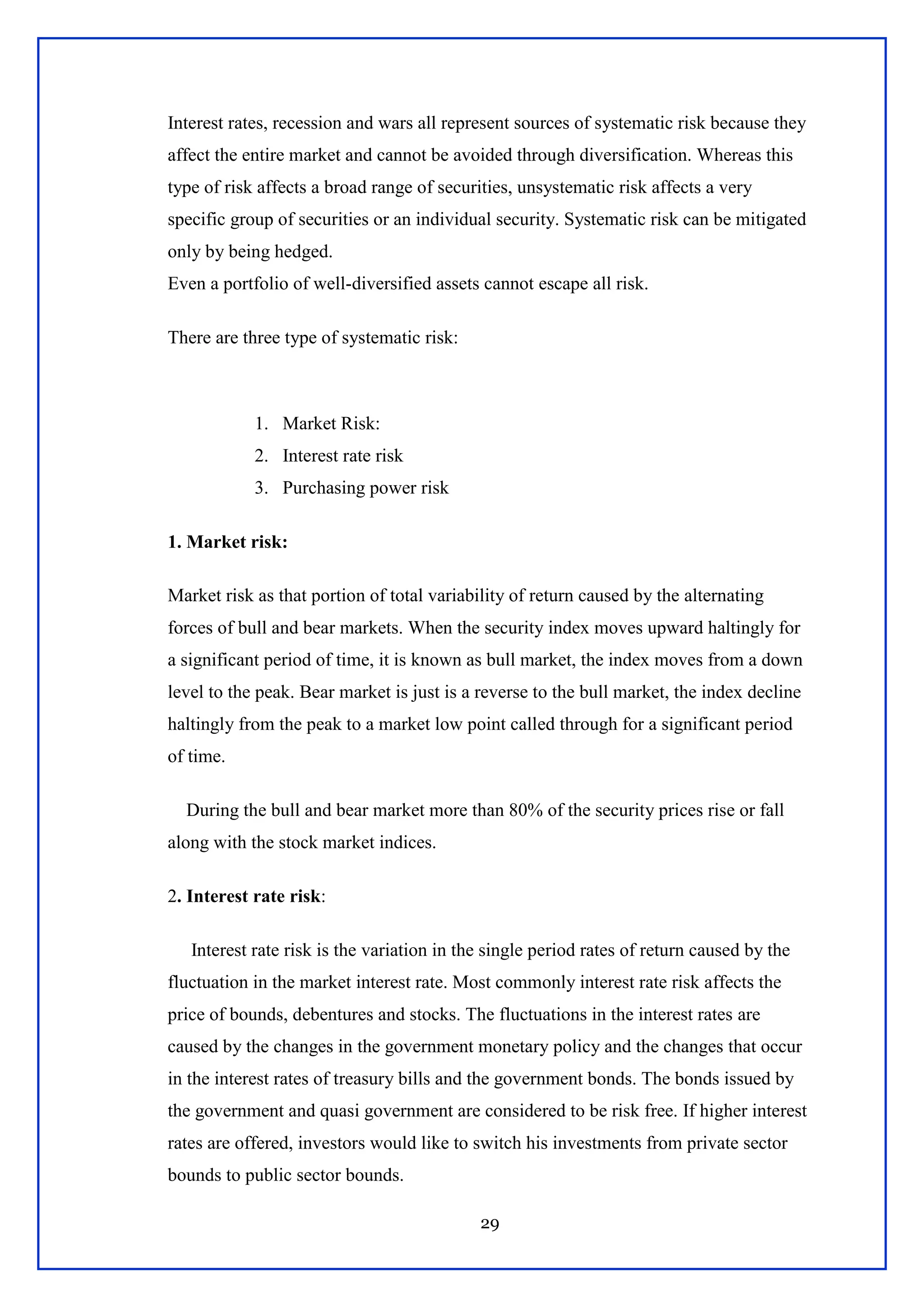 29
Interest rates, recession and wars all represent sources of systematic risk because they
affect the entire market and cannot be avoided through diversification. Whereas this
type of risk affects a broad range of securities, unsystematic risk affects a very
specific group of securities or an individual security. Systematic risk can be mitigated
only by being hedged.
Even a portfolio of well-diversified assets cannot escape all risk.
There are three type of systematic risk:
1. Market Risk:
2. Interest rate risk
3. Purchasing power risk
1. Market risk:
Market risk as that portion of total variability of return caused by the alternating
forces of bull and bear markets. When the security index moves upward haltingly for
a significant period of time, it is known as bull market, the index moves from a down
level to the peak. Bear market is just is a reverse to the bull market, the index decline
haltingly from the peak to a market low point called through for a significant period
of time.
During the bull and bear market more than 80% of the security prices rise or fall
along with the stock market indices.
2. Interest rate risk:
Interest rate risk is the variation in the single period rates of return caused by the
fluctuation in the market interest rate. Most commonly interest rate risk affects the
price of bounds, debentures and stocks. The fluctuations in the interest rates are
caused by the changes in the government monetary policy and the changes that occur
in the interest rates of treasury bills and the government bonds. The bonds issued by
the government and quasi government are considered to be risk free. If higher interest
rates are offered, investors would like to switch his investments from private sector
bounds to public sector bounds.
 
