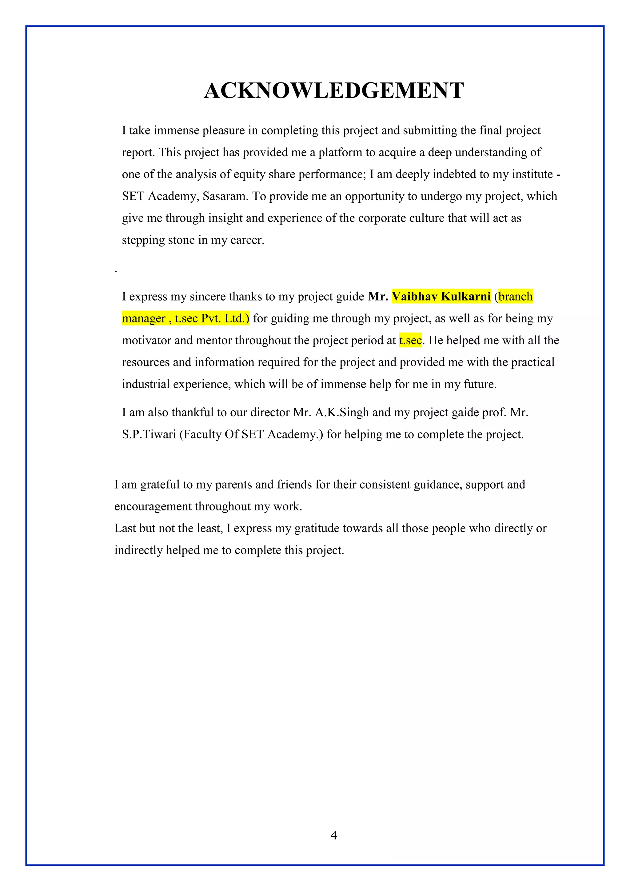 4
ACKNOWLEDGEMENT
I take immense pleasure in completing this project and submitting the final project
report. This project has provided me a platform to acquire a deep understanding of
one of the analysis of equity share performance; I am deeply indebted to my institute -
SET Academy, Sasaram. To provide me an opportunity to undergo my project, which
give me through insight and experience of the corporate culture that will act as
stepping stone in my career.
.
I express my sincere thanks to my project guide Mr. Vaibhav Kulkarni (branch
manager , t.sec Pvt. Ltd.) for guiding me through my project, as well as for being my
motivator and mentor throughout the project period at t.sec. He helped me with all the
resources and information required for the project and provided me with the practical
industrial experience, which will be of immense help for me in my future.
I am also thankful to our director Mr. A.K.Singh and my project gaide prof. Mr.
S.P.Tiwari (Faculty Of SET Academy.) for helping me to complete the project.
I am grateful to my parents and friends for their consistent guidance, support and
encouragement throughout my work.
Last but not the least, I express my gratitude towards all those people who directly or
indirectly helped me to complete this project.
 