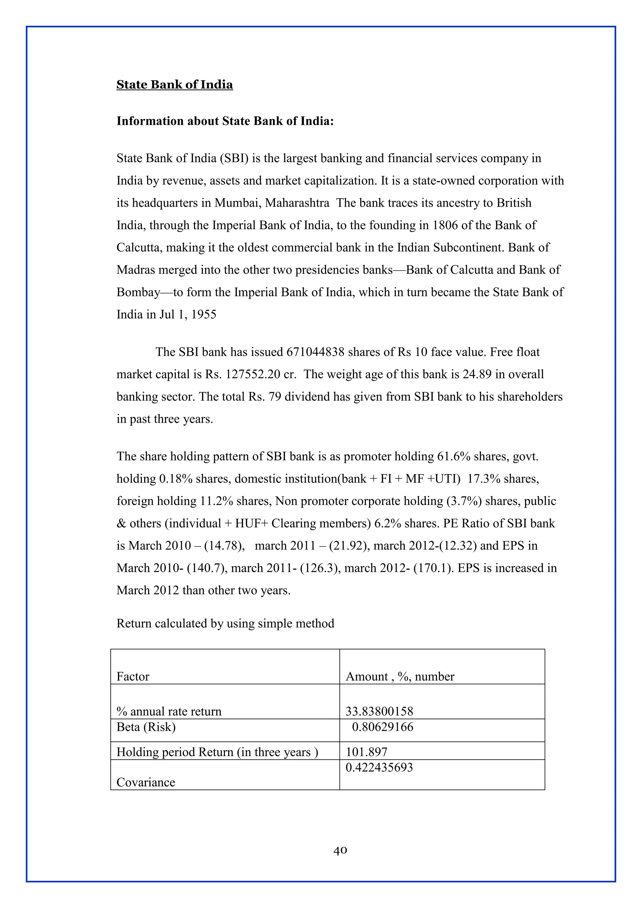 40
State Bank of India
Information about State Bank of India:
State Bank of India (SBI) is the largest banking and financial services company in
India by revenue, assets and market capitalization. It is a state-owned corporation with
its headquarters in Mumbai, Maharashtra The bank traces its ancestry to British
India, through the Imperial Bank of India, to the founding in 1806 of the Bank of
Calcutta, making it the oldest commercial bank in the Indian Subcontinent. Bank of
Madras merged into the other two presidencies banks—Bank of Calcutta and Bank of
Bombay—to form the Imperial Bank of India, which in turn became the State Bank of
India in Jul 1, 1955
The SBI bank has issued 671044838 shares of Rs 10 face value. Free float
market capital is Rs. 127552.20 cr. The weight age of this bank is 24.89 in overall
banking sector. The total Rs. 79 dividend has given from SBI bank to his shareholders
in past three years.
The share holding pattern of SBI bank is as promoter holding 61.6% shares, govt.
holding 0.18% shares, domestic institution(bank + FI + MF +UTI) 17.3% shares,
foreign holding 11.2% shares, Non promoter corporate holding (3.7%) shares, public
& others (individual + HUF+ Clearing members) 6.2% shares. PE Ratio of SBI bank
is March 2010 – (14.78), march 2011 – (21.92), march 2012-(12.32) and EPS in
March 2010- (140.7), march 2011- (126.3), march 2012- (170.1). EPS is increased in
March 2012 than other two years.
Return calculated by using simple method
Factor Amount , %, number
% annual rate return 33.83800158
Beta (Risk) 0.80629166
Holding period Return (in three years ) 101.897
Covariance
0.422435693
 