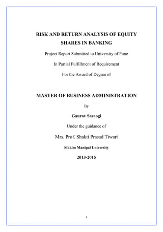 1
RISK AND RETURN ANALYSIS OF EQUITY
SHARES IN BANKING
Project Report Submitted to University of Pune
In Partial Fulfillment of Requirement
For the Award of Degree of
MASTER OF BUSINESS ADMINISTRATION
By
Gaurav Sasaogi
Under the guidance of
Mrs. Prof. Shakti Prasad Tiwari
Sikkim Manipal University
2013-2015
 