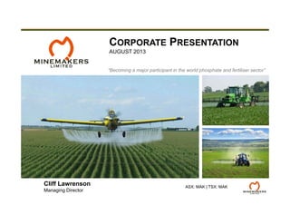 “Becoming a major participant in the world phosphate and fertiliser sector”
CORPORATE PRESENTATION
AUGUST 2013
ASX: MAK | TSX: MAK
Cliff Lawrenson
Managing Director
 