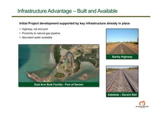 11
Initial Project development supported by key infrastructure already in place
 Highway, rail and port
 Proximity to natural gas pipeline
 Abundant water available
Adelaide – Darwin Rail
Infrastructure Advantage – Built and Available
East Arm Bulk Facility - Port of Darwin
Barkly Highway
 