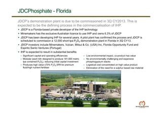 13
JDCPhosphate - Florida
JDCP’s demonstration plant is due to be commissioned in 3Q CY2013. This is
expected to be the defining process in the commercialisation of IHP.
 JDCP is a Florida-based private developer of the IHP technology
 Minemakers has the exclusive Australian licence to use IHP and owns 6.3% of JDCP
 JDCP has been developing IHP for several years. A pilot plant has confirmed the process and JDCP is
scheduled to commission a 12,000 short tpa P2O5 demonstration plant in Florida in 3Q CY13.
 JDCP investors include Minemakers, Vulcan, Mitsui & Co. (USA) Inc, Florida Opportunity Fund and
Espirito Santo Ventures (Portugal)
 IHP is expected to result in substantial benefits:
– Significant capital and operating efficiencies
– Modular (each kiln designed to produce 181,000 metric
tpa contained P2O5), reducing initial capital investment
– Produces high value ±70% P2O5 SPA for premium
fluid/high nutrient fertiliser
– Low environmental impact, co-product has value
– No environmentally challenging and expensive
phosphogypsum stacks
– Logistical cost concentrated on high value product
– Elimination of the need for a sulphur based raw material
 