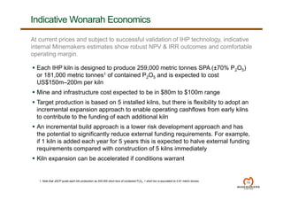Indicative Wonarah Economics
19
At current prices and subject to successful validation of IHP technology, indicative
internal Minemakers estimates show robust NPV & IRR outcomes and comfortable
operating margin.
 Each IHP kiln is designed to produce 259,000 metric tonnes SPA (±70% P2O5)
or 181,000 metric tonnes1 of contained P2O5 and is expected to cost
US$150m–200m per kiln
 Mine and infrastructure cost expected to be in $80m to $100m range
 Target production is based on 5 installed kilns, but there is flexibility to adopt an
incremental expansion approach to enable operating cashflows from early kilns
to contribute to the funding of each additional kiln
 An incremental build approach is a lower risk development approach and has
the potential to significantly reduce external funding requirements. For example,
if 1 kiln is added each year for 5 years this is expected to halve external funding
requirements compared with construction of 5 kilns immediately
 Kiln expansion can be accelerated if conditions warrant
1. Note that JDCP quote each kiln production as 200,000 short tons of contained P2O5. 1 short ton is equivalent to 0.91 metric tonnes.
 