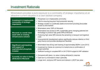Investment in irreplaceable
commodity of strategic
importance
 Phosphate is an irreplaceable commodity
 Vital for ensuring long term food production security
 Strategic location in a politically stable environment providing favourable
access to end-markets
Wonarah is a world class
asset with an existing
infrastructure solution
 Minemakers owns 100% of Wonarah
 Minemakers has access to IHP, a potentially game changing patented kiln
technology to produce high grade SPA at Wonarah
 Producing high value SPA reduces the sensitivity to transport and logistical
costs
 Incremental kiln development options significantly reduces reliance on third
party finance and provides development flexibility
Significant cash-backing
and support of
sophisticated phosphate
investor
 Minemakers has strong cash backing of approximately A$29m (June 2013)
 Investment by Vulcan at a premium to market price is confirmation of
project potential
 Sufficient funding to complete BFS in 2H CY2014 subject to IHP validation
Currently no value is being
attributed to Wonarah
 Compared with peers, no value is being attributed to reserves
 Cash burn is minimised to retain optionally
 Longer term, exclusive IHP licence and interest in JDCP has value
Investment Rationale
21
Minemakers provides a pure exposure to a commodity of strategic importance at an
attractive current valuation in a cash backed company.
 