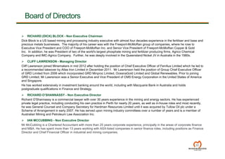 22
Board of Directors
 RICHARD (DICK) BLOCK - Non Executive Chairman
Dick Block is a US based mining and processing industry executive with almost four decades experience in the fertiliser and base and
precious metals businesses. The majority of his career was with the Freeport-McMoRan group of companies, where he rose to
Executive Vice President and COO of Freeport-McMoRan Inc. and Senior Vice President of Freeport-McMoRan Copper & Gold
Inc. In addition, he was President of two of the world's largest phosphate mining and fertilizer producing firms, Agrico Chemical
Company and IMC-Agrico Company. Further, he was deeply involved in the Queensland Nickel JV in Australia in the 1980s.
 CLIFF LAWRENSON - Managing Director
Cliff Lawrenson joined Minemakers in mid 2012 after holding the position of Chief Executive Officer of FerrAus Limited which he led to
a recommended takeover by Atlas Iron Limited in December 2011. Mr Lawrenson held the position of Group Chief Executive Officer
of GRD Limited from 2006 which incorporated GRD Minproc Limited, OceanaGold Limited and Global Renewables. Prior to joining
GRD Limited, Mr Lawrenson was a Senior Executive and Vice President of CMS Energy Corporation in the United States of America
and Singapore.
He has worked extensively in investment banking around the world, including with Macquarie Bank in Australia and holds
postgraduate qualifications in Finance and Strategy.
 RICHARD O’SHANNASSY - Non Executive Director
Richard O'Shannassy is a commercial lawyer with over 30 years experience in the mining and energy sectors. He has experienced
private legal practice, including conducting his own practice in Perth for nearly 20 years, as well as in-house roles and most recently,
he was General Counsel and Company Secretary for Hardman Resources Limited until it was acquired by Tullow Oil plc under a
Scheme of Arrangement in early 2007. He has served upon mining industry committees over a number of years and is a member of
Australian Mining and Petroleum Law Association Inc.
 IAN MCCUBBING - Non Executive Director
Mr McCubbing is a Chartered Accountant with more than 25 years corporate experience, principally in the areas of corporate finance
and M&A. He has spent more than 13 years working with ASX-listed companies in senior finance roles, including positions as Finance
Director and Chief Financial Officer in industrial and mining companies.
 