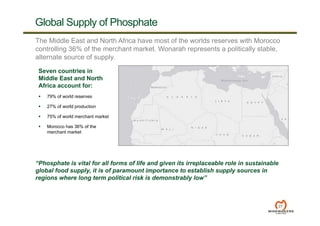 Global Supply of Phosphate
27
Seven countries in
Middle East and North
Africa account for:
 79% of world reserves
 27% of world production
 75% of world merchant market
 Morocco has 36% of the
merchant market
“Phosphate is vital for all forms of life and given its irreplaceable role in sustainable
global food supply, it is of paramount importance to establish supply sources in
regions where long term political risk is demonstrably low”
The Middle East and North Africa have most of the worlds reserves with Morocco
controlling 36% of the merchant market. Wonarah represents a politically stable,
alternate source of supply.
 