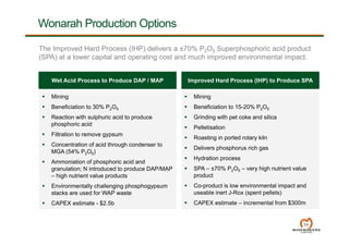 Wonarah Production Options
 Mining
 Beneficiation to 30% P2O5
 Reaction with sulphuric acid to produce
phosphoric acid
 Filtration to remove gypsum
 Concentration of acid through condenser to
MGA (54% P2O5)
 Ammoniation of phosphoric acid and
granulation; N introduced to produce DAP/MAP
– high nutrient value products
 Environmentally challenging phosphogypsum
stacks are used for WAP waste
 CAPEX estimate - $2.5b
34
 Mining
 Beneficiation to 15-20% P2O5
 Grinding with pet coke and silica
 Pelletisation
 Roasting in ported rotary kiln
 Delivers phosphorus rich gas
 Hydration process
 SPA – ±70% P2O5 – very high nutrient value
product
 Co-product is low environmental impact and
useable inert J-Rox (spent pellets)
 CAPEX estimate – incremental from $300m
Wet Acid Process to Produce DAP / MAP Improved Hard Process (IHP) to Produce SPA
The Improved Hard Process (IHP) delivers a ±70% P2O5 Superphosphoric acid product
(SPA) at a lower capital and operating cost and much improved environmental impact.
 