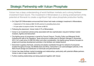 35
Strategic Partnership with Vulcan Phosphate
Vulcan has a deep understanding of world fertiliser markets and a strong fertiliser
investment track record. The investment in Minemakers is a strong endorsement of the
potential at Wonarah to create a significant high value phosphate production facility.
 On 2 April 2013 Minemakers announced that Vulcan had made a strategic investment in Minemakers:
– A placement of 14m shares at A$0.18 (33% premium to prevailing share price)
– A 4 year option to acquire a further 14m shares at A$0.30
 Following the placement, Vulcan holds 5.7% of Minemakers
 Vulcan is an investment vehicle jointly associated with two sophisticated, long term fertiliser market
investors, Agrifos and Solvochem
 The Agrifos group of companies is owned by Farouk Chaouni, Timothy Cotton and Margaret Smith.
Following the sale of its Pasadena, Texas ammonium sulfate plant to Rentech Nitrogen in November
2012, for a cash price of US$138 million and other consideration, the Agrifos group remains focused on
project and business development activities in the fertiliser and related sectors
 Solvochem supplies chemicals, solvents and plastics worldwide through it’s network of companies
located throughout Europe, the Middle East and Africa. Solvochem is an acknowledged authority in the
field of bulk storage and distribution of chemicals and petrochemicals
 Vulcan has deep fertiliser market knowledge and relationships; particularly with potential offtake partners.
Vulcan is also a major shareholder in JDCP
 Further enabling relationships are being explored together with Vulcan
 