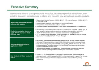 4
Executive Summary
World class phosphate resource
in favourable location
 Measured and Indicated Resource of 300Mt @ 18.2% P2O5, Inferred Resource of 542Mt @ 18.0%
P2O5 @ 10% cut off
 Located in stable jurisdiction, close to Asian and sub-continent markets
 Transport road and rail infrastructure built and available
 Supportive Northern Territory government – major project status granted and NT EPA approval
Exclusive Australian licence to
apply JDCP’s Improved Hard
Process (IHP)
 IHP technology is expected to produce high value Superphosphoric acid (SPA) – 68/70% P2O5 at
lower capital and operating costs compared with wet acid process (producing DAP/MAP)
 JDCPs IHP demonstration plant is in process of commissioning during 3Q CY2013
 JDCPs investors include Minemakers, Vulcan Phosphates LLC, Mitsui & Co. (USA) Inc, Florida
Opportunity Fund and Espirito Santo Ventures (Portugal)
Wonarah very well suited to
application of IHP
 Key inputs of rock phosphate and silica readily available on site, pet coke available regionally
 High value SPA product produced on-site (>US$1,000/t) reduces sensitivity to transport costs
 Each IHP kiln is designed to produce 181,000 metric tpa P2O5 (200,000 short tons). At current
prices and subject to successful validation of IHP technology, Minemakers internal estimates
suggest a comfortable operating margin
 Target production is based on 5 installed kilns - flexibility to adopt an incremental expansion
approach to enable operating cashflows from early kilns to contribute to expansion
Key strategic fertiliser partner in
Vulcan
 Vulcan is a 6.3% shareholder with a 4 year option to acquire a further 14m shares at A$0.30
 Also major investor in JDCPhosphate Inc. (JDCP) and confident in ability to apply IHP to Wonarah
 Deep commercial and operational knowledge of the fertiliser market with strong industry
relationships
Wonarah is a world class phosphate resource, in a stable political jurisdiction, with
existing transport infrastructure in place and close to key agricultural growth markets.
 