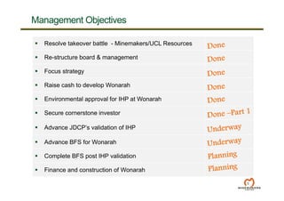  Resolve takeover battle - Minemakers/UCL Resources
 Re-structure board & management
 Focus strategy
 Raise cash to develop Wonarah
 Environmental approval for IHP at Wonarah
 Secure cornerstone investor
 Advance JDCP’s validation of IHP
 Advance BFS for Wonarah
 Complete BFS post IHP validation
 Finance and construction of Wonarah
5
Management Objectives
 