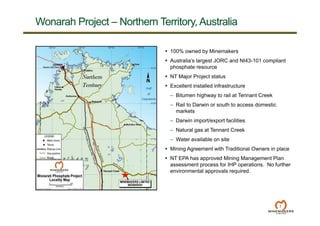 7
 100% owned by Minemakers
 Australia’s largest JORC and NI43-101 compliant
phosphate resource
 NT Major Project status
 Excellent installed infrastructure
– Bitumen highway to rail at Tennant Creek
– Rail to Darwin or south to access domestic
markets
– Darwin import/export facilities
– Natural gas at Tennant Creek
– Water available on site
 Mining Agreement with Traditional Owners in place
 NT EPA has approved Mining Management Plan
assessment process for IHP operations. No further
environmental approvals required.
Wonarah Project – Northern Territory, Australia
 