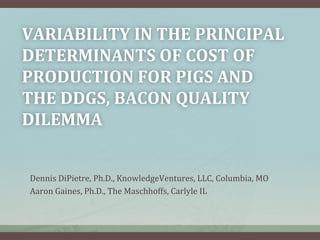 VARIABILITY	
  IN	
  THE	
  PRINCIPAL	
  
DETERMINANTS	
  OF	
  COST	
  OF	
  
PRODUCTION	
  FOR	
  PIGS	
  AND	
  
THE	
  DDGS,	
  BACON	
  QUALITY	
  
DILEMMA	
  	
  
Dennis	
  DiPietre,	
  Ph.D.,	
  KnowledgeVentures,	
  LLC,	
  Columbia,	
  MO	
  
Aaron	
  Gaines,	
  Ph.D.,	
  The	
  Maschhoffs,	
  Carlyle	
  IL	
  
	
  
 