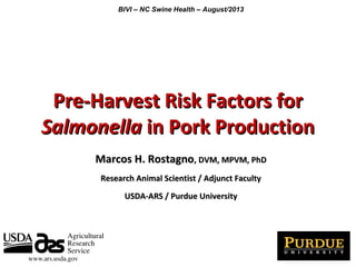 Pre-Harvest Risk Factors forPre-Harvest Risk Factors for
SalmonellaSalmonella in Pork Productionin Pork Production
Marcos H. RostagnoMarcos H. Rostagno, DVM, MPVM, PhD, DVM, MPVM, PhD
Research Animal Scientist / Adjunct FacultyResearch Animal Scientist / Adjunct Faculty
USDA-ARS / Purdue UniversityUSDA-ARS / Purdue University
BIVI – NC Swine Health – August/2013
 