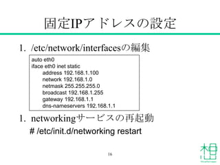 固定IPアドレスの設定
1. /etc/network/interfacesの編集
1. networkingサービスの再起動
# /etc/init.d/networking restart
auto eth0
iface eth0 inet static
address 192.168.1.100
network 192.168.1.0
netmask 255.255.255.0
broadcast 192.168.1.255
gateway 192.168.1.1
dns-nameservers 192.168.1.1
16
 
