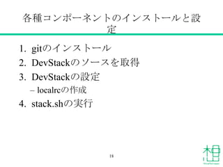 各種コンポーネントのインストールと設
定
1. gitのインストール
2. DevStackのソースを取得
3. DevStackの設定
&ndash; localrcの作成
4. stack.shの実行
18
 