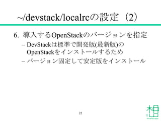 ~/devstack/localrcの設定（2）
6. 導入するOpenStackのバージョンを指定
&ndash; DevStackは標準で開発版(最新版)の
OpenStackをインストールするため
&ndash; バージョン固定して安定版をインストール
22
 