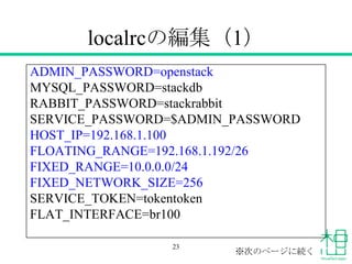 localrcの編集（1）
ADMIN_PASSWORD=openstack
MYSQL_PASSWORD=stackdb
RABBIT_PASSWORD=stackrabbit
SERVICE_PASSWORD=$ADMIN_PASSWORD
HOST_IP=192.168.1.100
FLOATING_RANGE=192.168.1.192/26
FIXED_RANGE=10.0.0.0/24
FIXED_NETWORK_SIZE=256
SERVICE_TOKEN=tokentoken
FLAT_INTERFACE=br100
23
※次のページに続く
 