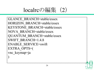 localrcの編集（2）
GLANCE_BRANCH=stable/essex
HORIZON_BRANCH=stable/essex
KEYSTONE_BRANCH=stable/essex
NOVA_BRANCH=stable/essex
QUANTUM_BRANCH=stable/essex
SWIFT_BRANCH=1.4.8
ENABLE_SERVICE=swift
EXTRA_OPTS=(
vnc_keymap=ja
)
24
 