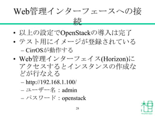 Web管理インターフェースへの接
続
&bull; 以上の設定でOpenStackの導入は完了
&bull; テスト用にイメージが登録されている
&ndash; CirrOSが動作する
&bull; Web管理インターフェイス(Horizon)に
アクセスするとインスタンスの作成な
どが行なえる
&ndash; http://192.168.1.100/
&ndash; ユーザー名：admin
&ndash; パスワード：openstack
28
 