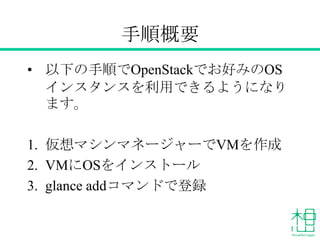 手順概要
&bull; 以下の手順でOpenStackでお好みのOS
インスタンスを利用できるようになり
ます。
1. 仮想マシンマネージャーでVMを作成
2. VMにOSをインストール
3. glance addコマンドで登録
 