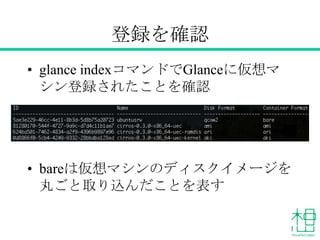 登録を確認
&bull; glance indexコマンドでGlanceに仮想マ
シン登録されたことを確認
&bull; bareは仮想マシンのディスクイメージを
丸ごと取り込んだことを表す
 