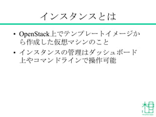 インスタンスとは
&bull; OpenStack上でテンプレートイメージか
ら作成した仮想マシンのこと
&bull; インスタンスの管理はダッシュボード
上やコマンドラインで操作可能
 