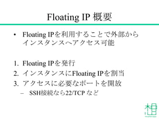 Floating IP 概要
&bull; Floating IPを利用することで外部から
インスタンスへアクセス可能
1. Floating IPを発行
2. インスタンスにFloating IPを割当
3. アクセスに必要なポートを開放
&ndash; SSH接続なら22/TCP など
 
