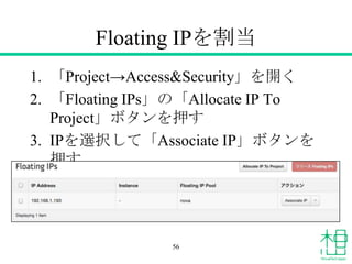 Floating IPを割当
1. 「Project&rarr;Access&Security」を開く
2. 「Floating IPs」の「Allocate IP To
Project」ボタンを押す
3. IPを選択して「Associate IP」ボタンを
押す
56
 