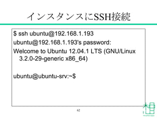インスタンスにSSH接続
$ ssh ubuntu@192.168.1.193
ubuntu@192.168.1.193's password:
Welcome to Ubuntu 12.04.1 LTS (GNU/Linux
3.2.0-29-generic x86_64)
ubuntu@ubuntu-srv:~$
62
 