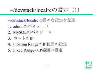 ~/devstack/localrcの設定（1）
~/devstack/localrcに様々な設定を記述
1. adminのパスワード
2. MySQLのパスワード
3. ホストのIP
4. Floating RangeのIP範囲の設定
5. ...