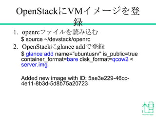 OpenStackにVMイメージを登
録
1. openrcファイルを読み込む
$ source ~/devstack/openrc
2. OpenStackにglance addで登録
$ glance add name="ubuntusrv...