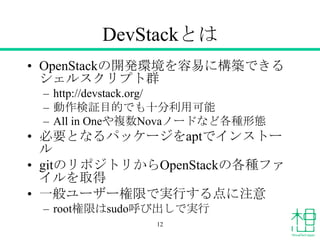 DevStackとは
• OpenStackの開発環境を容易に構築できる
シェルスクリプト群
– http://devstack.org/
– 動作検証目的でも十分利用可能
– All in Oneや複数Novaノードなど各種形態
• 必要となるパッケージをaptでインストー
ル
• gitのリポジトリからOpenStackの各種ファ
イルを取得
• 一般ユーザー権限で実行する点に注意
– root権限はsudo呼び出しで実行
12
 