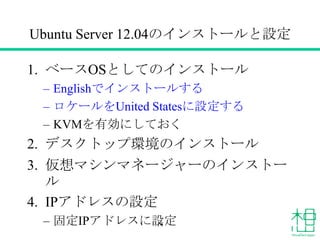 Ubuntu Server 12.04のインストールと設定
1. ベースOSとしてのインストール
– Englishでインストールする
– ロケールをUnited Statesに設定する
– KVMを有効にしておく
2. デスクトップ環境のインストール
3. 仮想マシンマネージャーのインストー
ル
4. IPアドレスの設定
– 固定IPアドレスに設定14
 