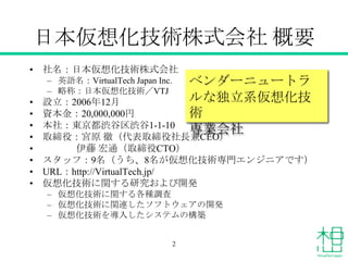 日本仮想化技術株式会社 概要
• 社名：日本仮想化技術株式会社
– 英語名：VirtualTech Japan Inc.
– 略称：日本仮想化技術／VTJ
• 設立：2006年12月
• 資本金：20,000,000円
• 本社：東京都渋谷区渋...