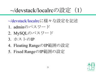 ~/devstack/localrcの設定（1）
~/devstack/localrcに様々な設定を記述
1. adminのパスワード
2. MySQLのパスワード
3. ホストのIP
4. Floating RangeのIP範囲の設定
5. Fixed RangeのIP範囲の設定
21
 