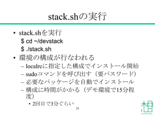 stack.shの実行
• stack.shを実行
$ cd ~/devstack
$ ./stack.sh
• 環境の構成が行なわれる
– localrcに指定した構成でインストール開始
– sudoコマンドを呼び出す（要パスワード）
– 必要なパッケージを自動でインストール
– 構成に時間がかかる（デモ環境で15分程
度）
• 2回目で3分ぐらい
25
 
