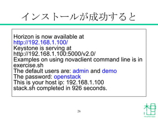 インストールが成功すると
Horizon is now available at
http://192.168.1.100/
Keystone is serving at
http://192.168.1.100:5000/v2.0/
Examples on using novaclient command line is in
exercise.sh
The default users are: admin and demo
The password: openstack
This is your host ip: 192.168.1.100
stack.sh completed in 926 seconds.
26
 