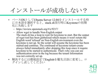 インストールが成功しない？
• ベースOSとしてUbuntu Server 12.04をインストールする時
に日本語を選択すると、stack.sh実行時にKeystoneの初期
化に失敗します
– https://review.openstack.org/#/c/9217/
– Allow wget to handle Non-English output
The stack.sh has a loop to wait for keystone to start. But the output
of wget tool has been globalized which means it won't return the
English word 'refused' on Non-English environment even the
keystone is not up. So the script will assume the keystone has been
started and continue. The command of keystone tenant-create
always failed immediately after skipping this loop since it require
keystone to be started to authenticate. That's why you can see
authentication error in the log because the tenant information
was not correctly set up.
• 解決するには環境設定でEnglishを優先言語に変更し、ロ
グインし直してください
27
 