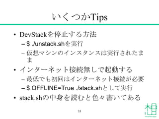 いくつかTips
• DevStackを停止する方法
– $ ./unstack.shを実行
– 仮想マシンのインスタンスは実行されたま
ま
• インターネット接続無しで起動する
– 最低でも初回はインターネット接続が必要
– $ OFFLINE=True ./stack.shとして実行
• stack.shの中身を読むと色々書いてある
33
 